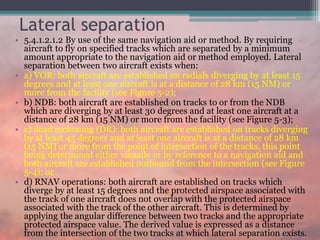 Lateral separation
• 5.4.1.2.1.2 By use of the same navigation aid or method. By requiring
aircraft to fly on specified tracks which are separated by a minimum
amount appropriate to the navigation aid or method employed. Lateral
separation between two aircraft exists when:
• a) VOR: both aircraft are established on radials diverging by at least 15
degrees and at least one aircraft is at a distance of 28 km (15 NM) or
more from the facility (see Figure 5-2);
• b) NDB: both aircraft are established on tracks to or from the NDB
which are diverging by at least 30 degrees and at least one aircraft at a
distance of 28 km (15 NM) or more from the facility (see Figure 5-3);
• c) dead reckoning (DR): both aircraft are established on tracks diverging
by at least 45 degrees and at least one aircraft is at a distance of 28 km
(15 NM) or more from the point of intersection of the tracks, this point
being determined either visually or by reference to a navigation aid and
both aircraft are established outbound from the intersection (see Figure
5-4); or
• d) RNAV operations: both aircraft are established on tracks which
diverge by at least 15 degrees and the protected airspace associated with
the track of one aircraft does not overlap with the protected airspace
associated with the track of the other aircraft. This is determined by
applying the angular difference between two tracks and the appropriate
protected airspace value. The derived value is expressed as a distance
from the intersection of the two tracks at which lateral separation exists.
 