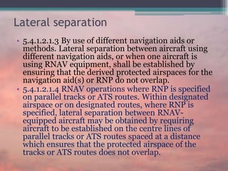 Lateral separation
• 5.4.1.2.1.3 By use of different navigation aids or
methods. Lateral separation between aircraft using
different navigation aids, or when one aircraft is
using RNAV equipment, shall be established by
ensuring that the derived protected airspaces for the
navigation aid(s) or RNP do not overlap.
• 5.4.1.2.1.4 RNAV operations where RNP is specified
on parallel tracks or ATS routes. Within designated
airspace or on designated routes, where RNP is
specified, lateral separation between RNAV-
equipped aircraft may be obtained by requiring
aircraft to be established on the centre lines of
parallel tracks or ATS routes spaced at a distance
which ensures that the protected airspace of the
tracks or ATS routes does not overlap.
 