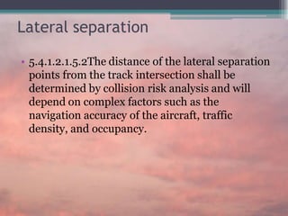 Lateral separation
• 5.4.1.2.1.5.2The distance of the lateral separation
points from the track intersection shall be
determined by collision risk analysis and will
depend on complex factors such as the
navigation accuracy of the aircraft, traffic
density, and occupancy.
 