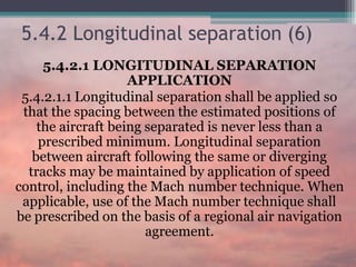 5.4.2 Longitudinal separation (6)
5.4.2.1 LONGITUDINAL SEPARATION
APPLICATION
5.4.2.1.1 Longitudinal separation shall be applied so
that the spacing between the estimated positions of
the aircraft being separated is never less than a
prescribed minimum. Longitudinal separation
between aircraft following the same or diverging
tracks may be maintained by application of speed
control, including the Mach number technique. When
applicable, use of the Mach number technique shall
be prescribed on the basis of a regional air navigation
agreement.
 