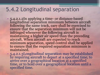 5.4.2 Longitudinal separation
• 5.4.2.1.2In applying a time- or distance-based
longitudinal separation minimum between aircraft
following the same track, care shall be exercised to
ensure that the separation minimum will not be
infringed whenever the following aircraft is
maintaining a higher air speed than the preceding
aircraft. When aircraft are expected to reach
minimum separation, speed control shall be applied
to ensure that the required separation minimum is
maintained.
• 5.4.2.1.3Longitudinal separation may be established
by requiring aircraft to depart at a specified time, to
arrive over a geographical location at a specified
time, or to hold over a geographical location until a
specified time.
 