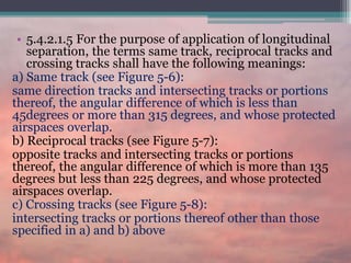 • 5.4.2.1.5 For the purpose of application of longitudinal
separation, the terms same track, reciprocal tracks and
crossing tracks shall have the following meanings:
a) Same track (see Figure 5-6):
same direction tracks and intersecting tracks or portions
thereof, the angular difference of which is less than
45degrees or more than 315 degrees, and whose protected
airspaces overlap.
b) Reciprocal tracks (see Figure 5-7):
opposite tracks and intersecting tracks or portions
thereof, the angular difference of which is more than 135
degrees but less than 225 degrees, and whose protected
airspaces overlap.
c) Crossing tracks (see Figure 5-8):
intersecting tracks or portions thereof other than those
specified in a) and b) above
 