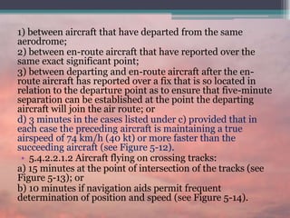 1) between aircraft that have departed from the same
aerodrome;
2) between en-route aircraft that have reported over the
same exact significant point;
3) between departing and en-route aircraft after the en-
route aircraft has reported over a fix that is so located in
relation to the departure point as to ensure that five-minute
separation can be established at the point the departing
aircraft will join the air route; or
d) 3 minutes in the cases listed under c) provided that in
each case the preceding aircraft is maintaining a true
airspeed of 74 km/h (40 kt) or more faster than the
succeeding aircraft (see Figure 5-12).
• 5.4.2.2.1.2 Aircraft flying on crossing tracks:
a) 15 minutes at the point of intersection of the tracks (see
Figure 5-13); or
b) 10 minutes if navigation aids permit frequent
determination of position and speed (see Figure 5-14).
 