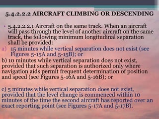 5.4.2.2.2 AIRCRAFT CLIMBING OR DESCENDING
• 5.4.2.2.2.1 Aircraft on the same track. When an aircraft
will pass through the level of another aircraft on the same
track, the following minimum longitudinal separation
shall be provided:
a) 15 minutes while vertical separation does not exist (see
Figures 5-15A and 5-15B); or
b) 10 minutes while vertical separation does not exist,
provided that such separation is authorized only where
navigation aids permit frequent determination of position
and speed (see Figures 5-16A and 5-16B); or
c) 5 minutes while vertical separation does not exist,
provided that the level change is commenced within 10
minutes of the time the second aircraft has reported over an
exact reporting point (see Figures 5-17A and 5-17B).
 