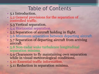 Table of Contents
• 5.1 Introduction.
• 5.2 General provisions for the separation of
controlled traffic.
• 5.3 Vertical separation.
• 5.4 Horizontal separation.
• 5.5 Separation of aircraft holding in flight.
• 5.6 Minimum separation between departing aircraft.
• 5.7 Separation of departing aircraft from arriving
aircraft.
• 5.8 Non-radar wake turbulence longitudinal
separation minima.
• 5.9 Clearances to fly maintaining own separation
while in visual meteorological conditions.
• 5.10 Essential traffic information.
• 5.11 Reduction in separation minima.
 