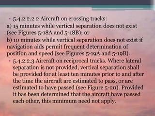 • 5.4.2.2.2.2 Aircraft on crossing tracks:
a) 15 minutes while vertical separation does not exist
(see Figures 5-18A and 5-18B); or
b) 10 minutes while vertical separation does not exist if
navigation aids permit frequent determination of
position and speed (see Figures 5-19A and 5-19B).
• 5.4.2.2.3 Aircraft on reciprocal tracks. Where lateral
separation is not provided, vertical separation shall
be provided for at least ten minutes prior to and after
the time the aircraft are estimated to pass, or are
estimated to have passed (see Figure 5-20). Provided
it has been determined that the aircraft have passed
each other, this minimum need not apply.
 
