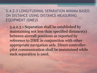 5.4.2.3 LONGITUDINAL SEPARATION MINIMA BASED
ON DISTANCE USING DISTANCE MEASURING
EQUIPMENT (DME)S
• 5.4.2.3.1 Separation shall be established by
maintaining not less than specified distance(s)
between aircraft positions as reported by
reference to DME in conjunction with other
appropriate navigation aids. Direct controller-
pilot communication shall be maintained while
such separation is used.
 