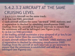 5.4.2.3.2 AIRCRAFT AT THE SAME
CRUISING LEVEL
• 5.4.2.3.2.1 Aircraft on the same track:
a) 37 km (20 NM), provided:
1) each aircraft utilizes the same “on-track” DME stations; and
2) separation is checked by obtaining simultaneous DME
readings from the aircraft at frequent intervals to ensure that
the minimum will not be infringed (see Figure 5-21);
b) 19 km (10 NM) provided:
1) the leading aircraft maintains a true airspeed of 37 km/h (20
kt) or more faster than the succeeding aircraft;
2) each aircraft utilizes the same “on-track” DME stations; and
3) separation is checked by obtaining simultaneous DME
readings from the aircraft at such intervals as are necessary to
ensure that the minimum is established and will not be
infringed (see Figure5-22).
 