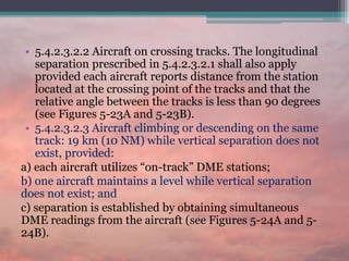 • 5.4.2.3.2.2 Aircraft on crossing tracks. The longitudinal
separation prescribed in 5.4.2.3.2.1 shall also apply
provided each aircraft reports distance from the station
located at the crossing point of the tracks and that the
relative angle between the tracks is less than 90 degrees
(see Figures 5-23A and 5-23B).
• 5.4.2.3.2.3 Aircraft climbing or descending on the same
track: 19 km (10 NM) while vertical separation does not
exist, provided:
a) each aircraft utilizes “on-track” DME stations;
b) one aircraft maintains a level while vertical separation
does not exist; and
c) separation is established by obtaining simultaneous
DME readings from the aircraft (see Figures 5-24A and 5-
24B).
 