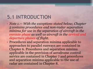5.1 INTRODUCTION
• Note 1.— With the exceptions stated below, Chapter
5 contains procedures and non-radar separation
minima for use in the separation of aircraft in the
enroute phase as well as aircraft in the arrival and
departure phases of flight.
• Procedures and separation minima applicable to
approaches to parallel runways are contained in
Chapter 6. Procedures and separation minima
applicable in the provision of aerodrome control
service are contained in Chapter 7 and procedures
and separation minima applicable to the use of
radar are contained in Chapter 8.
 