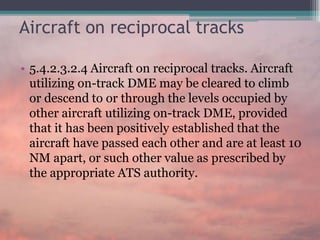 Aircraft on reciprocal tracks
• 5.4.2.3.2.4 Aircraft on reciprocal tracks. Aircraft
utilizing on-track DME may be cleared to climb
or descend to or through the levels occupied by
other aircraft utilizing on-track DME, provided
that it has been positively established that the
aircraft have passed each other and are at least 10
NM apart, or such other value as prescribed by
the appropriate ATS authority.
 
