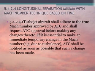 5.4.2.4 LONGITUDINAL SEPARATION MINIMA WITH
MACH NUMBER TECHNIQUE BASED ON TIME
• 5.4.2.4.1Turbojet aircraft shall adhere to the true
Mach number approved by ATC and shall
request ATC approval before making any
changes thereto. If it is essential to make an
immediate temporary change in the Mach
number (e.g. due to turbulence), ATC shall be
notified as soon as possible that such a change
has been made.
 