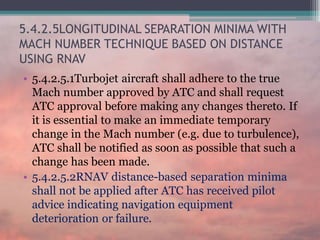 5.4.2.5LONGITUDINAL SEPARATION MINIMA WITH
MACH NUMBER TECHNIQUE BASED ON DISTANCE
USING RNAV
• 5.4.2.5.1Turbojet aircraft shall adhere to the true
Mach number approved by ATC and shall request
ATC approval before making any changes thereto. If
it is essential to make an immediate temporary
change in the Mach number (e.g. due to turbulence),
ATC shall be notified as soon as possible that such a
change has been made.
• 5.4.2.5.2RNAV distance-based separation minima
shall not be applied after ATC has received pilot
advice indicating navigation equipment
deterioration or failure.
 