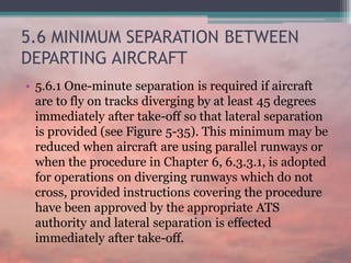 5.6 MINIMUM SEPARATION BETWEEN
DEPARTING AIRCRAFT
• 5.6.1 One-minute separation is required if aircraft
are to fly on tracks diverging by at least 45 degrees
immediately after take-off so that lateral separation
is provided (see Figure 5-35). This minimum may be
reduced when aircraft are using parallel runways or
when the procedure in Chapter 6, 6.3.3.1, is adopted
for operations on diverging runways which do not
cross, provided instructions covering the procedure
have been approved by the appropriate ATS
authority and lateral separation is effected
immediately after take-off.
 