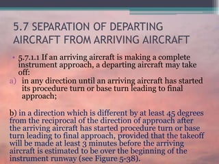 5.7 SEPARATION OF DEPARTING
AIRCRAFT FROM ARRIVING AIRCRAFT
• 5.7.1.1 If an arriving aircraft is making a complete
instrument approach, a departing aircraft may take
off:
a) in any direction until an arriving aircraft has started
its procedure turn or base turn leading to final
approach;
b) in a direction which is different by at least 45 degrees
from the reciprocal of the direction of approach after
the arriving aircraft has started procedure turn or base
turn leading to final approach, provided that the takeoff
will be made at least 3 minutes before the arriving
aircraft is estimated to be over the beginning of the
instrument runway (see Figure 5-38).
 