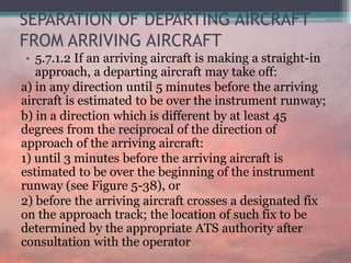 SEPARATION OF DEPARTING AIRCRAFT
FROM ARRIVING AIRCRAFT
• 5.7.1.2 If an arriving aircraft is making a straight-in
approach, a departing aircraft may take off:
a) in any direction until 5 minutes before the arriving
aircraft is estimated to be over the instrument runway;
b) in a direction which is different by at least 45
degrees from the reciprocal of the direction of
approach of the arriving aircraft:
1) until 3 minutes before the arriving aircraft is
estimated to be over the beginning of the instrument
runway (see Figure 5-38), or
2) before the arriving aircraft crosses a designated fix
on the approach track; the location of such fix to be
determined by the appropriate ATS authority after
consultation with the operator
 
