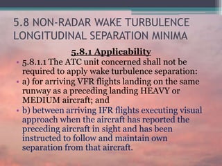 5.8 NON-RADAR WAKE TURBULENCE
LONGITUDINAL SEPARATION MINIMA
5.8.1 Applicability
• 5.8.1.1 The ATC unit concerned shall not be
required to apply wake turbulence separation:
• a) for arriving VFR flights landing on the same
runway as a preceding landing HEAVY or
MEDIUM aircraft; and
• b) between arriving IFR flights executing visual
approach when the aircraft has reported the
preceding aircraft in sight and has been
instructed to follow and maintain own
separation from that aircraft.
 