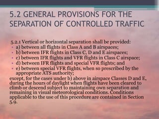 5.2 GENERAL PROVISIONS FOR THE
SEPARATION OF CONTROLLED TRAFFIC
5.2.1 Vertical or horizontal separation shall be provided:
• a) between all flights in Class A and B airspaces;
• b) between IFR flights in Class C, D and E airspaces;
• c) between IFR flights and VFR flights in Class C airspace;
• d) between IFR flights and special VFR flights; and
• e) between special VFR flights, when so prescribed by the
appropriate ATS authority;
except, for the cases under b) above in airspace Classes D and E,
during the hours of daylight when flights have been cleared to
climb or descend subject to maintaining own separation and
remaining in visual meteorological conditions. Conditions
applicable to the use of this procedure are contained in Section
5.9.
 