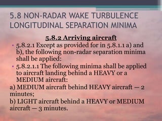 5.8 NON-RADAR WAKE TURBULENCE
LONGITUDINAL SEPARATION MINIMA
5.8.2 Arriving aircraft
• 5.8.2.1 Except as provided for in 5.8.1.1 a) and
b), the following non-radar separation minima
shall be applied:
• 5.8.2.1.1 The following minima shall be applied
to aircraft landing behind a HEAVY or a
MEDIUM aircraft:
a) MEDIUM aircraft behind HEAVY aircraft — 2
minutes;
b) LIGHT aircraft behind a HEAVY or MEDIUM
aircraft — 3 minutes.
 