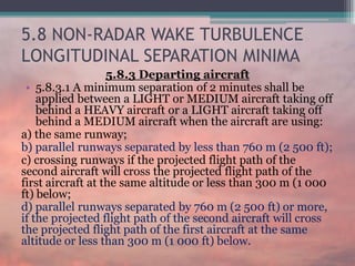 5.8 NON-RADAR WAKE TURBULENCE
LONGITUDINAL SEPARATION MINIMA
5.8.3 Departing aircraft
• 5.8.3.1 A minimum separation of 2 minutes shall be
applied between a LIGHT or MEDIUM aircraft taking off
behind a HEAVY aircraft or a LIGHT aircraft taking off
behind a MEDIUM aircraft when the aircraft are using:
a) the same runway;
b) parallel runways separated by less than 760 m (2 500 ft);
c) crossing runways if the projected flight path of the
second aircraft will cross the projected flight path of the
first aircraft at the same altitude or less than 300 m (1 000
ft) below;
d) parallel runways separated by 760 m (2 500 ft) or more,
if the projected flight path of the second aircraft will cross
the projected flight path of the first aircraft at the same
altitude or less than 300 m (1 000 ft) below.
 