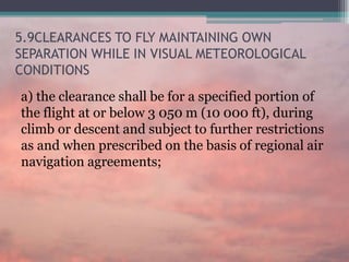 5.9CLEARANCES TO FLY MAINTAINING OWN
SEPARATION WHILE IN VISUAL METEOROLOGICAL
CONDITIONS
a) the clearance shall be for a specified portion of
the flight at or below 3 050 m (10 000 ft), during
climb or descent and subject to further restrictions
as and when prescribed on the basis of regional air
navigation agreements;
 