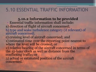 5.10 ESSENTIAL TRAFFIC INFORMATION
5.10.2 Information to be provided
• Essential traffic information shall include:
a) direction of flight of aircraft concerned;
b) type and wake turbulence category (if relevant) of
aircraft concerned;
c) cruising level of aircraft concerned; and
1) estimated time over the reporting point nearest to
where the level will be crossed; or
2) relative bearing of the aircraft concerned in terms of
the 12-hour clock as well as distance from the
conflicting traffic; or
3) actual or estimated position of the aircraft
concerned.
 