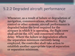 5.2.2 Degraded aircraft performance
• Whenever, as a result of failure or degradation of
navigation, communications, altimetry, flight
control or other systems, aircraft performance is
degraded below the level required for the
airspace in which it is operating, the flight crew
shall advise the ATC unit concerned without
delay. Where the failure or degradation affects
the separation minimum currently being
employed, the controller shall take action to
establish another appropriate type of separation
or separation minimum.
 