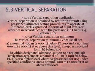 5.3 VERTICAL SEPARATION
• 5.3.1 Vertical separation application
Vertical separation is obtained by requiring aircraft using
prescribed altimeter setting procedures to operate at
different levels expressed in terms of flight levels or
altitudes in accordance with the provisions in Chapter 4,
Section 4.10.
• 5.3.2 Vertical separation minimum
The vertical separation minimum (VSM) shall be:
a) a nominal 300 m (1 000 ft) below FL 290 and a nominal
600 m (2 000 ft) at or above this level, except as provided
for in b) below; and
b) within designated airspace, subject to a regional air
navigation agreement: a nominal 300 m (1 000 ft) below
FL 410 or a higher level where so prescribed for use under
specified conditions, and a nominal 600 m (2 000 ft) at or
above this level.
 