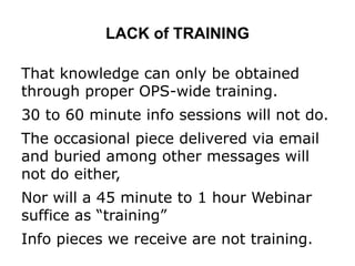 LACK of TRAINING
That knowledge can only be obtained
through proper OPS-wide training.
30 to 60 minute info sessions will not do.
The occasional piece delivered via email
and buried among other messages will
not do either,
Nor will a 45 minute to 1 hour Webinar
suffice as “training”
Info pieces we receive are not training.
 