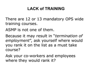 LACK of TRAINING
There are 12 or 13 mandatory OPS wide
training courses.
ASMP is not one of them.
Because it may result in “termination of
employment”, ask yourself where would
you rank it on the list as a must take
course?
Ask your co-workers and employees
where they would rank it?
 