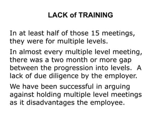 LACK of TRAINING
In at least half of those 15 meetings,
they were for multiple levels.
In almost every multiple level meeting,
there was a two month or more gap
between the progression into levels. A
lack of due diligence by the employer.
We have been successful in arguing
against holding multiple level meetings
as it disadvantages the employee.
 