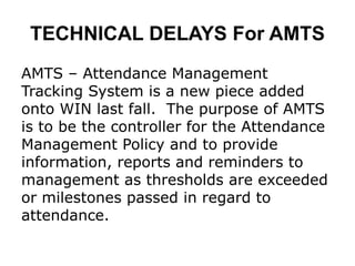 TECHNICAL DELAYS For AMTS
AMTS – Attendance Management
Tracking System is a new piece added
onto WIN last fall. The purpose of AMTS
is to be the controller for the Attendance
Management Policy and to provide
information, reports and reminders to
management as thresholds are exceeded
or milestones passed in regard to
attendance.
 