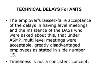 TECHNICAL DELAYS For AMTS
• The employer’s laissez-faire acceptance
of the delays in having level meetings
and the insistence of the DASs who
were asked about this, that under
ASMP, multi level meetings were
acceptable, greatly disadvantaged
employees as stated in slide number
15.
• Timeliness is not a consistent concept.
 