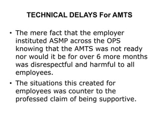 TECHNICAL DELAYS For AMTS
• The mere fact that the employer
instituted ASMP across the OPS
knowing that the AMTS was not ready
nor would it be for over 6 more months
was disrespectful and harmful to all
employees.
• The situations this created for
employees was counter to the
professed claim of being supportive.
 