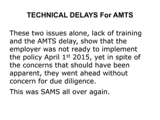 TECHNICAL DELAYS For AMTS
These two issues alone, lack of training
and the AMTS delay, show that the
employer was not ready to implement
the policy April 1st 2015, yet in spite of
the concerns that should have been
apparent, they went ahead without
concern for due diligence.
This was SAMS all over again.
 
