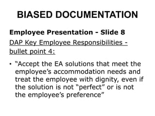 BIASED DOCUMENTATION
Employee Presentation - Slide 8
DAP Key Employee Responsibilities -
bullet point 4:
• “Accept the EA solutions that meet the
employee’s accommodation needs and
treat the employee with dignity, even if
the solution is not “perfect” or is not
the employee’s preference”
 