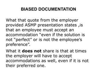 BIASED DOCUMENTATION
What that quote from the employer
provided ASMP presentation states ,is
that an employee must accept an
accommodation “even if the solution is
not “perfect” or is not the employee’s
preference”.
What it does not share is that at times
the employer will have to accept
accommodations as well, even if it is not
their preferred one.
 