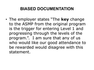 BIASED DOCUMENTATION
• The employer states “The key change
to the ASMP from the original program
is the trigger for entering Level 1 and
progressing through the levels of the
program.”. I am sure that any of us
who would like our good attendance to
be rewarded would disagree with this
statement.
 