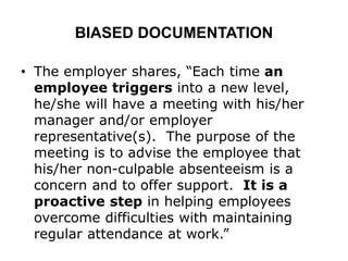 BIASED DOCUMENTATION
• The employer shares, “Each time an
employee triggers into a new level,
he/she will have a meeting with his/her
manager and/or employer
representative(s). The purpose of the
meeting is to advise the employee that
his/her non-culpable absenteeism is a
concern and to offer support. It is a
proactive step in helping employees
overcome difficulties with maintaining
regular attendance at work.”
 