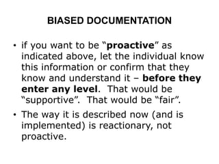 BIASED DOCUMENTATION
• if you want to be “proactive” as
indicated above, let the individual know
this information or confirm that they
know and understand it – before they
enter any level. That would be
“supportive”. That would be “fair”.
• The way it is described now (and is
implemented) is reactionary, not
proactive.
 