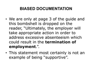 BIASED DOCUMENTATION
• We are only at page 3 of the guide and
this bombshell is dropped on the
reader, “Ultimately, the employer will
take appropriate action in order to
address excessive absenteeism which
could result in the termination of
employment.”.
• This statement most certainly is not an
example of being “supportive”.
 