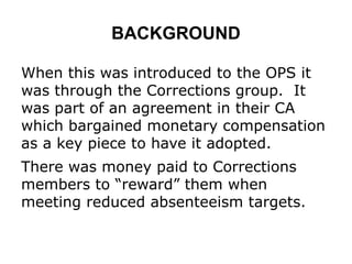 BACKGROUND
When this was introduced to the OPS it
was through the Corrections group. It
was part of an agreement in their CA
which bargained monetary compensation
as a key piece to have it adopted.
There was money paid to Corrections
members to “reward” them when
meeting reduced absenteeism targets.
 
