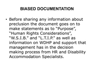 BIASED DOCUMENTATION
• Before sharing any information about
preclusion the document goes on to
make statements as to “Purpose”,
“Human Rights Considerations”,
“W.S.I.B.” and “L.T.I.P.” as well as
information on WDHP and support that
management has in the decision
making process from HR and Disability
Accommodation Specialists.
 