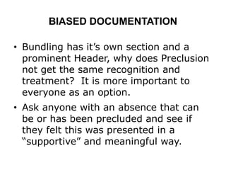 BIASED DOCUMENTATION
• Bundling has it’s own section and a
prominent Header, why does Preclusion
not get the same recognition and
treatment? It is more important to
everyone as an option.
• Ask anyone with an absence that can
be or has been precluded and see if
they felt this was presented in a
“supportive” and meaningful way.
 