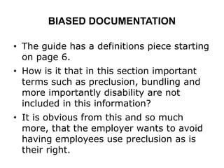 BIASED DOCUMENTATION
• The guide has a definitions piece starting
on page 6.
• How is it that in this section important
terms such as preclusion, bundling and
more importantly disability are not
included in this information?
• It is obvious from this and so much
more, that the employer wants to avoid
having employees use preclusion as is
their right.
 
