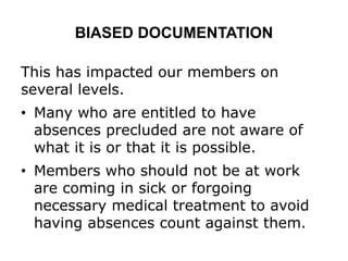 BIASED DOCUMENTATION
This has impacted our members on
several levels.
• Many who are entitled to have
absences precluded are not aware of
what it is or that it is possible.
• Members who should not be at work
are coming in sick or forgoing
necessary medical treatment to avoid
having absences count against them.
 