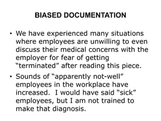 BIASED DOCUMENTATION
• We have experienced many situations
where employees are unwilling to even
discuss their medical concerns with the
employer for fear of getting
“terminated” after reading this piece.
• Sounds of “apparently not-well”
employees in the workplace have
increased. I would have said “sick”
employees, but I am not trained to
make that diagnosis.
 
