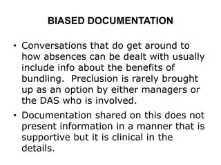 BIASED DOCUMENTATION
• Conversations that do get around to
how absences can be dealt with usually
include info about the benefits of
bundling. Preclusion is rarely brought
up as an option by either managers or
the DAS who is involved.
• Documentation shared on this does not
present information in a manner that is
supportive but it is clinical in the
details.
 