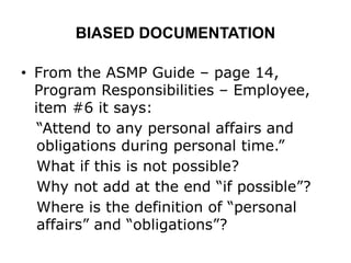 BIASED DOCUMENTATION
• From the ASMP Guide – page 14,
Program Responsibilities – Employee,
item #6 it says:
“Attend to any personal affairs and
obligations during personal time.”
What if this is not possible?
Why not add at the end “if possible”?
Where is the definition of “personal
affairs” and “obligations”?
 