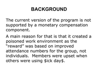 BACKGROUND
The current version of the program is not
supported by a monetary compensation
component.
A main reason for that is that it created a
poisoned work environment as the
“reward” was based on improved
attendance numbers for the group, not
individuals. Members were upset when
others were using $ick day$.
 